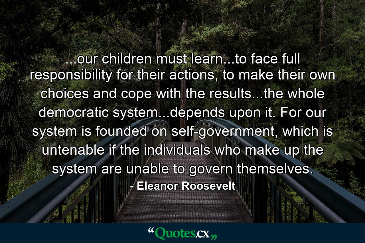 ...our children must learn...to face full responsibility for their actions, to make their own choices and cope with the results...the whole democratic system...depends upon it. For our system is founded on self-government, which is untenable if the individuals who make up the system are unable to govern themselves. - Quote by Eleanor Roosevelt