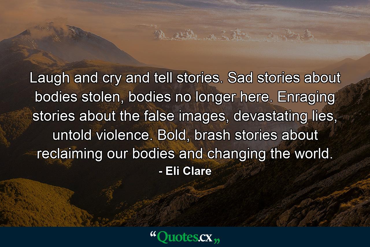 Laugh and cry and tell stories. Sad stories about bodies stolen, bodies no longer here. Enraging stories about the false images, devastating lies, untold violence. Bold, brash stories about reclaiming our bodies and changing the world. - Quote by Eli Clare