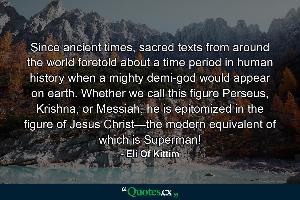 Since ancient times, sacred texts from around the world foretold about a time period in human history when a mighty demi-god would appear on earth. Whether we call this figure Perseus, Krishna, or Messiah, he is epitomized in the figure of Jesus Christ—the modern equivalent of which is Superman! - Quote by Eli Of Kittim