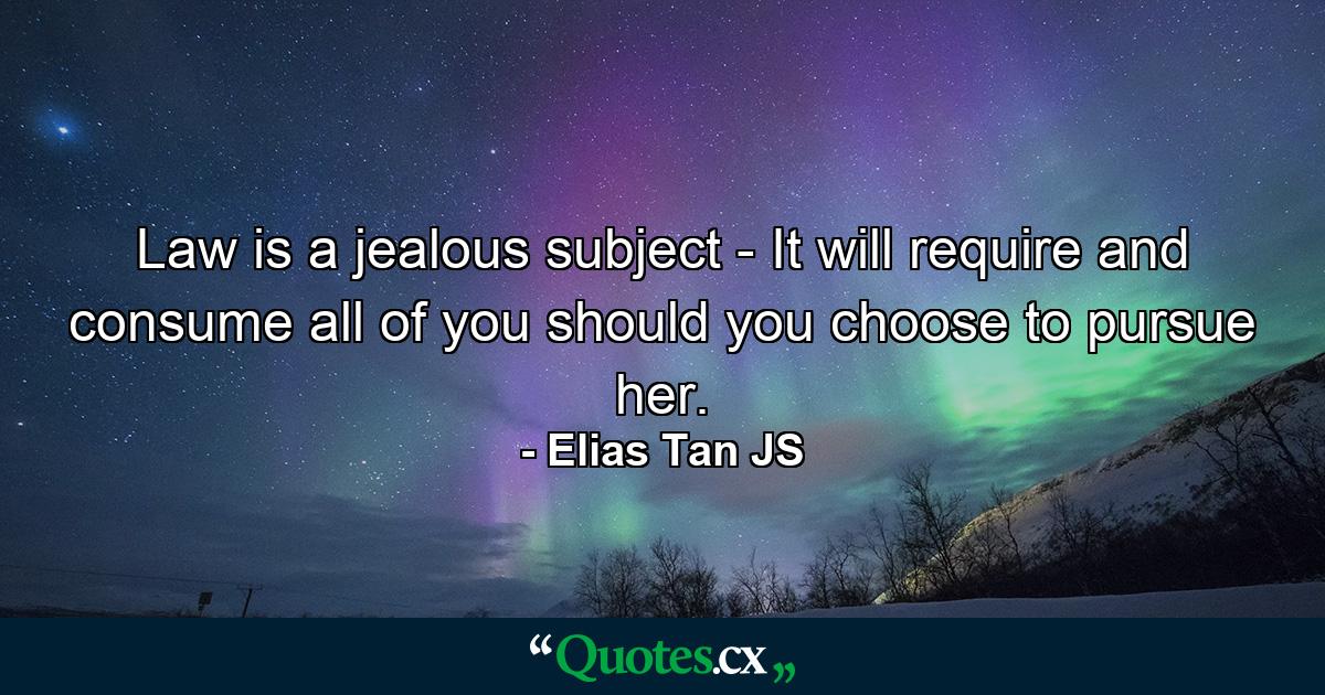 Law is a jealous subject - It will require and consume all of you should you choose to pursue her. - Quote by Elias Tan JS