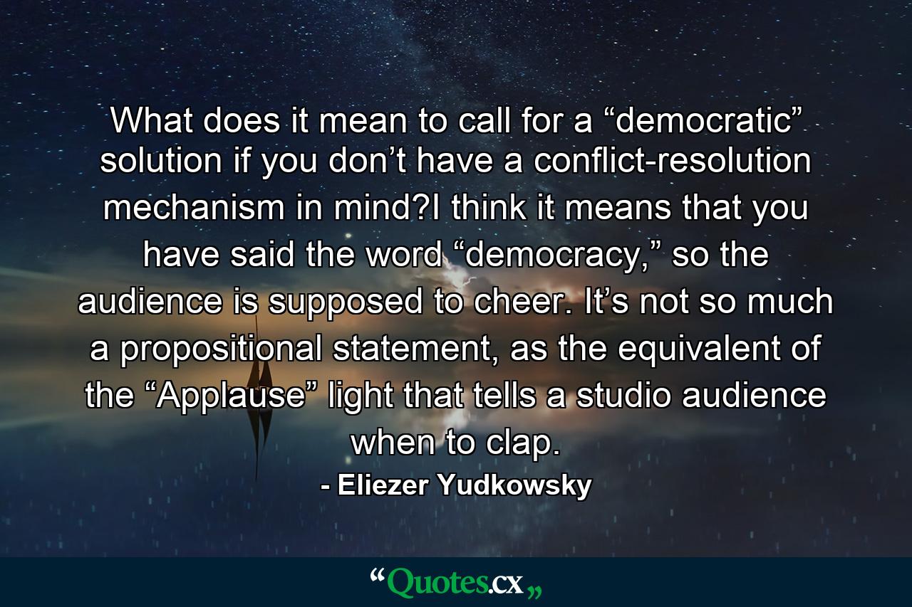 What does it mean to call for a “democratic” solution if you don’t have a conflict-resolution mechanism in mind?I think it means that you have said the word “democracy,” so the audience is supposed to cheer. It’s not so much a propositional statement, as the equivalent of the “Applause” light that tells a studio audience when to clap. - Quote by Eliezer Yudkowsky