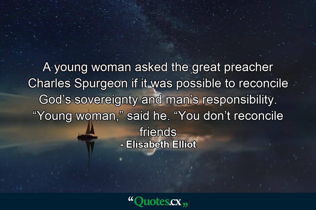 A young woman asked the great preacher Charles Spurgeon if it was possible to reconcile God’s sovereignty and man’s responsibility. “Young woman,” said he. “You don’t reconcile friends - Quote by Elisabeth Elliot