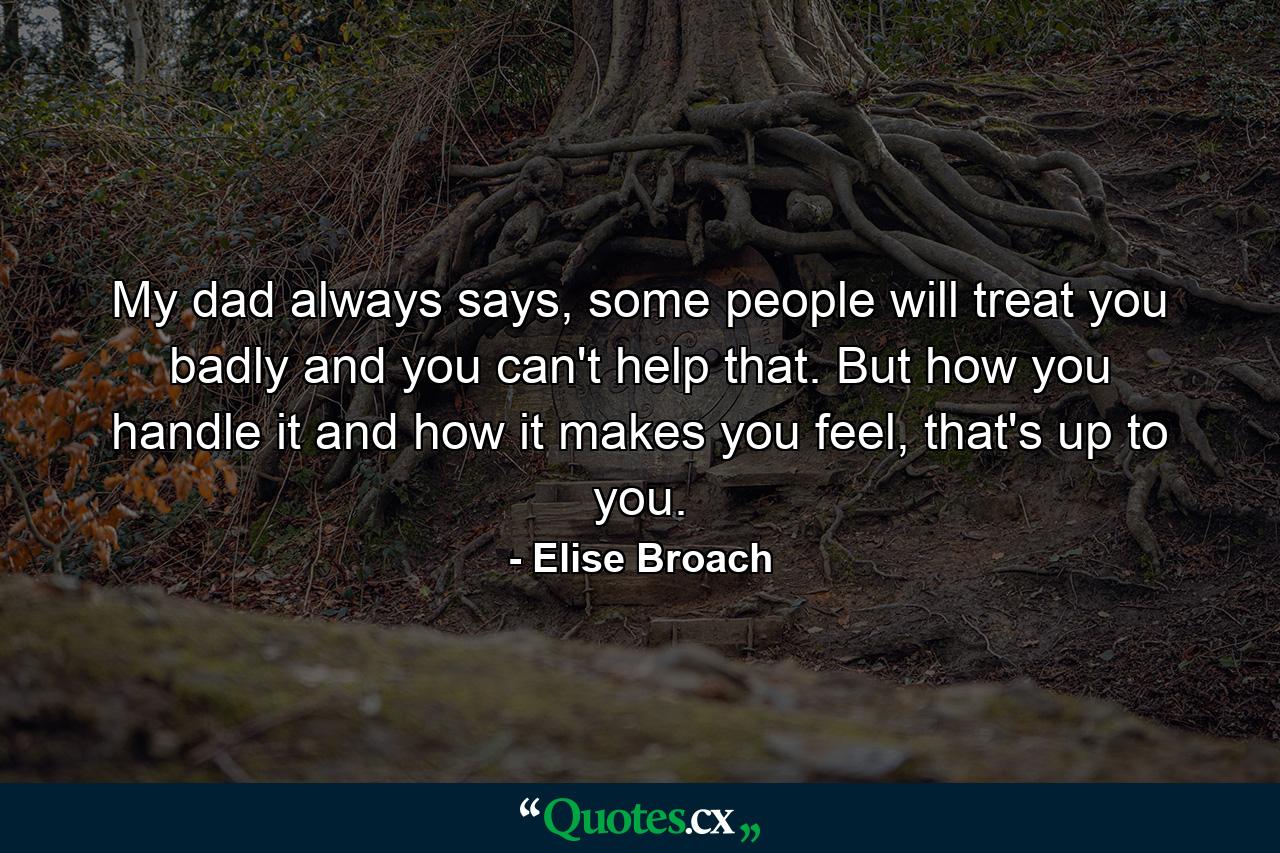 My dad always says, some people will treat you badly and you can't help that. But how you handle it and how it makes you feel, that's up to you. - Quote by Elise Broach