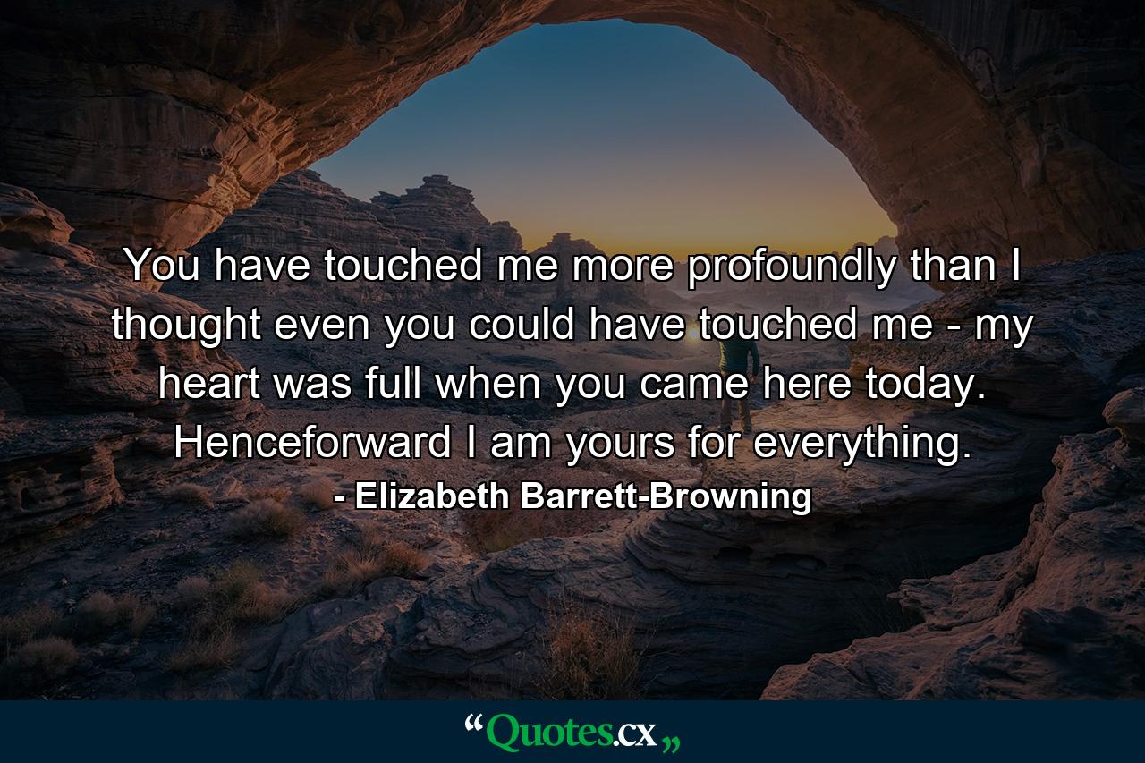 You have touched me more profoundly than I thought even you could have touched me - my heart was full when you came here today. Henceforward I am yours for everything. - Quote by Elizabeth Barrett-Browning