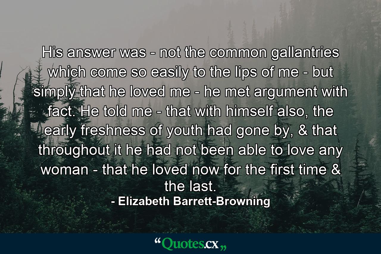 His answer was - not the common gallantries which come so easily to the lips of me - but simply that he loved me - he met argument with fact. He told me - that with himself also, the early freshness of youth had gone by, & that throughout it he had not been able to love any woman - that he loved now for the first time & the last. - Quote by Elizabeth Barrett-Browning