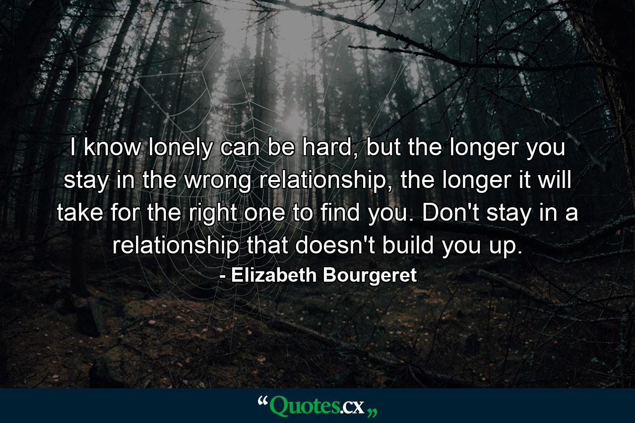 I know lonely can be hard, but the longer you stay in the wrong relationship, the longer it will take for the right one to find you. Don't stay in a relationship that doesn't build you up. - Quote by Elizabeth Bourgeret