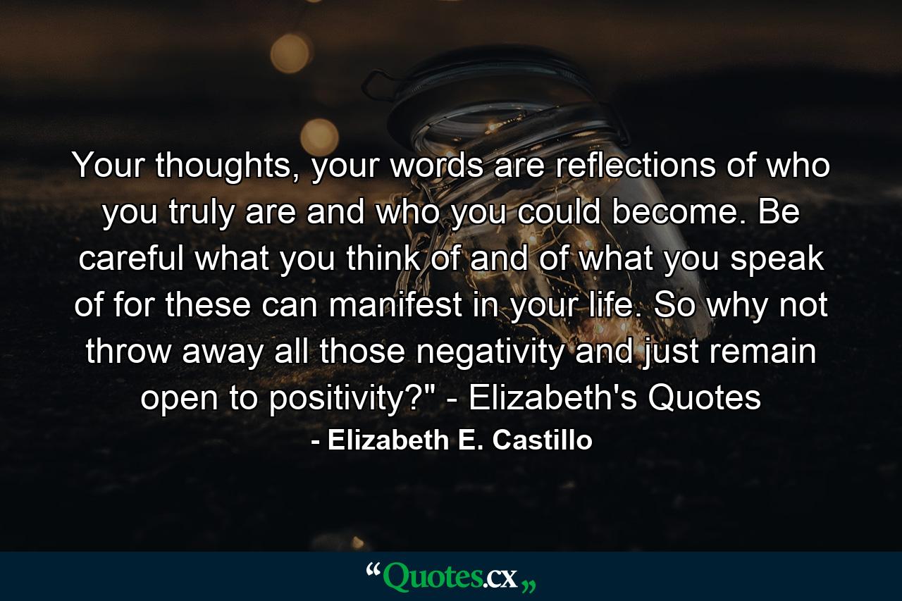 Your thoughts, your words are reflections of who you truly are and who you could become. Be careful what you think of and of what you speak of for these can manifest in your life. So why not throw away all those negativity and just remain open to positivity?