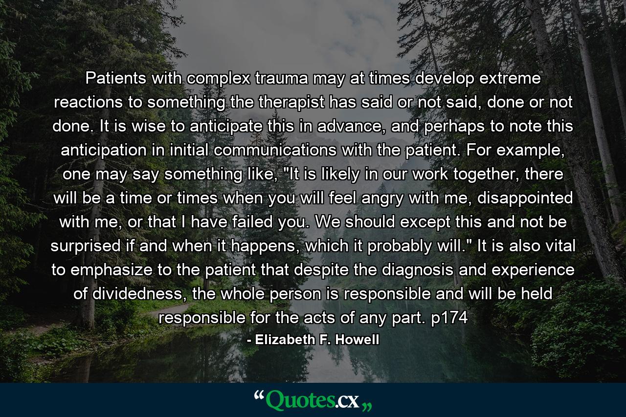 Patients with complex trauma may at times develop extreme reactions to something the therapist has said or not said, done or not done. It is wise to anticipate this in advance, and perhaps to note this anticipation in initial communications with the patient. For example, one may say something like, 