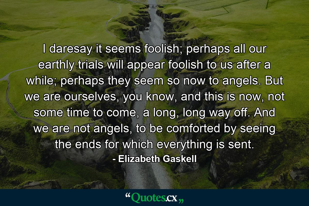 I daresay it seems foolish; perhaps all our earthly trials will appear foolish to us after a while; perhaps they seem so now to angels. But we are ourselves, you know, and this is now, not some time to come, a long, long way off. And we are not angels, to be comforted by seeing the ends for which everything is sent. - Quote by Elizabeth Gaskell