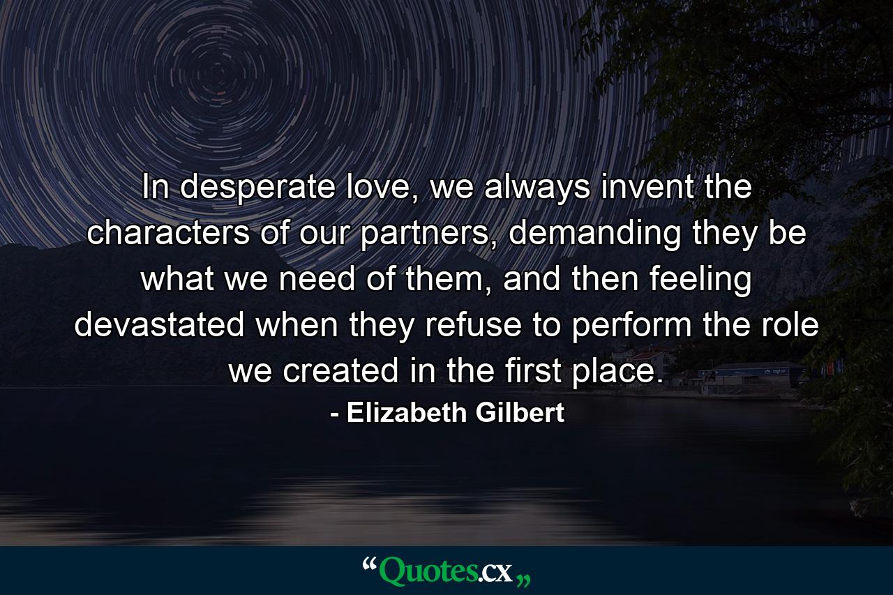 In desperate love, we always invent the characters of our partners, demanding they be what we need of them, and then feeling devastated when they refuse to perform the role we created in the first place. - Quote by Elizabeth Gilbert