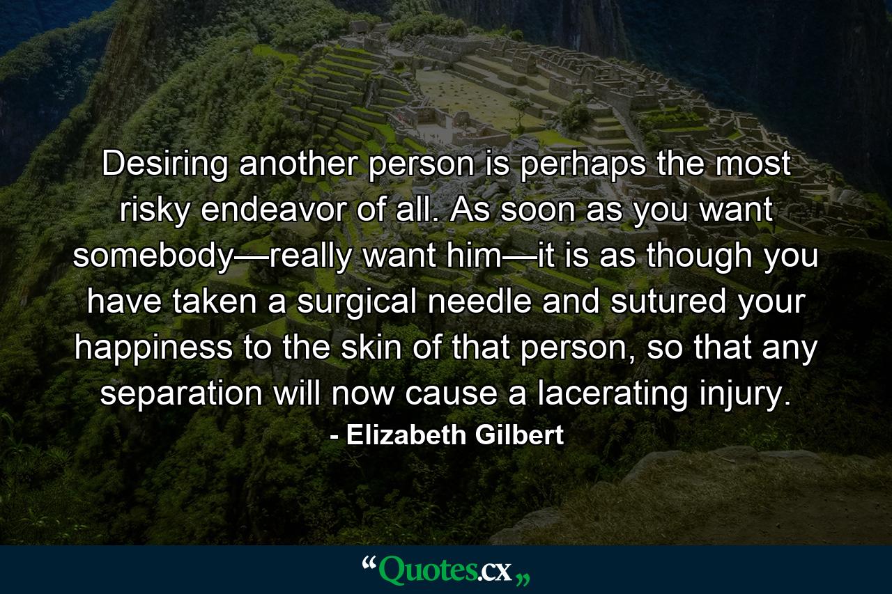 Desiring another person is perhaps the most risky endeavor of all. As soon as you want somebody—really want him—it is as though you have taken a surgical needle and sutured your happiness to the skin of that person, so that any separation will now cause a lacerating injury. - Quote by Elizabeth Gilbert