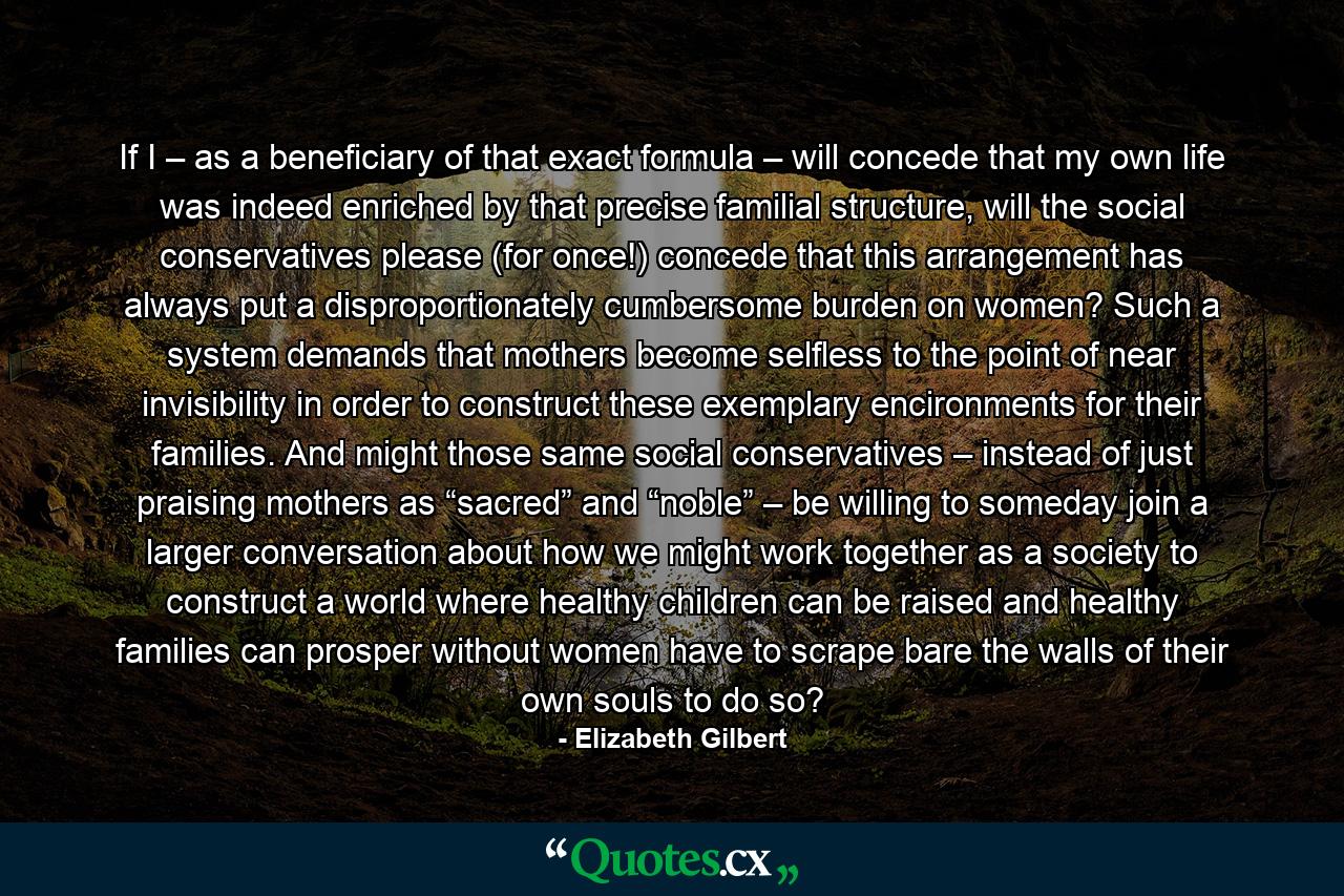 If I – as a beneficiary of that exact formula – will concede that my own life was indeed enriched by that precise familial structure, will the social conservatives please (for once!) concede that this arrangement has always put a disproportionately cumbersome burden on women? Such a system demands that mothers become selfless to the point of near invisibility in order to construct these exemplary encironments for their families. And might those same social conservatives – instead of just praising mothers as “sacred” and “noble” – be willing to someday join a larger conversation about how we might work together as a society to construct a world where healthy children can be raised and healthy families can prosper without women have to scrape bare the walls of their own souls to do so? - Quote by Elizabeth Gilbert