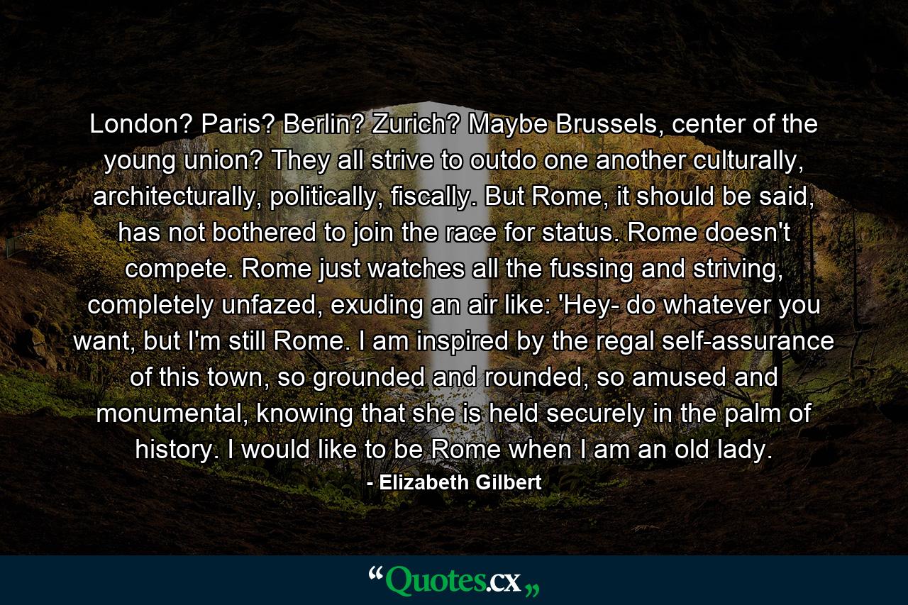 London? Paris? Berlin? Zurich? Maybe Brussels, center of the young union? They all strive to outdo one another culturally, architecturally, politically, fiscally. But Rome, it should be said, has not bothered to join the race for status. Rome doesn't compete. Rome just watches all the fussing and striving, completely unfazed, exuding an air like: 'Hey- do whatever you want, but I'm still Rome. I am inspired by the regal self-assurance of this town, so grounded and rounded, so amused and monumental, knowing that she is held securely in the palm of history. I would like to be Rome when I am an old lady. - Quote by Elizabeth Gilbert