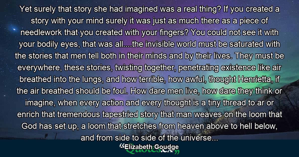 Yet surely that story she had imagined was a real thing? If you created a story with your mind surely it was just as much there as a piece of needlework that you created with your fingers? You could not see it with your bodily eyes, that was all....the invisible world must be saturated with the stories that men tell both in their minds and by their lives. They must be everywhere, these stories, twisting together, penetrating existence like air breathed into the lungs, and how terrible, how awful, thought Henrietta, if the air breathed should be foul. How dare men live, how dare they think or imagine, when every action and every thought is a tiny thread to ar or enrich that tremendous tapestried story that man weaves on the loom that God has set up, a loom that stretches from heaven above to hell below, and from side to side of the universe... - Quote by Elizabeth Goudge