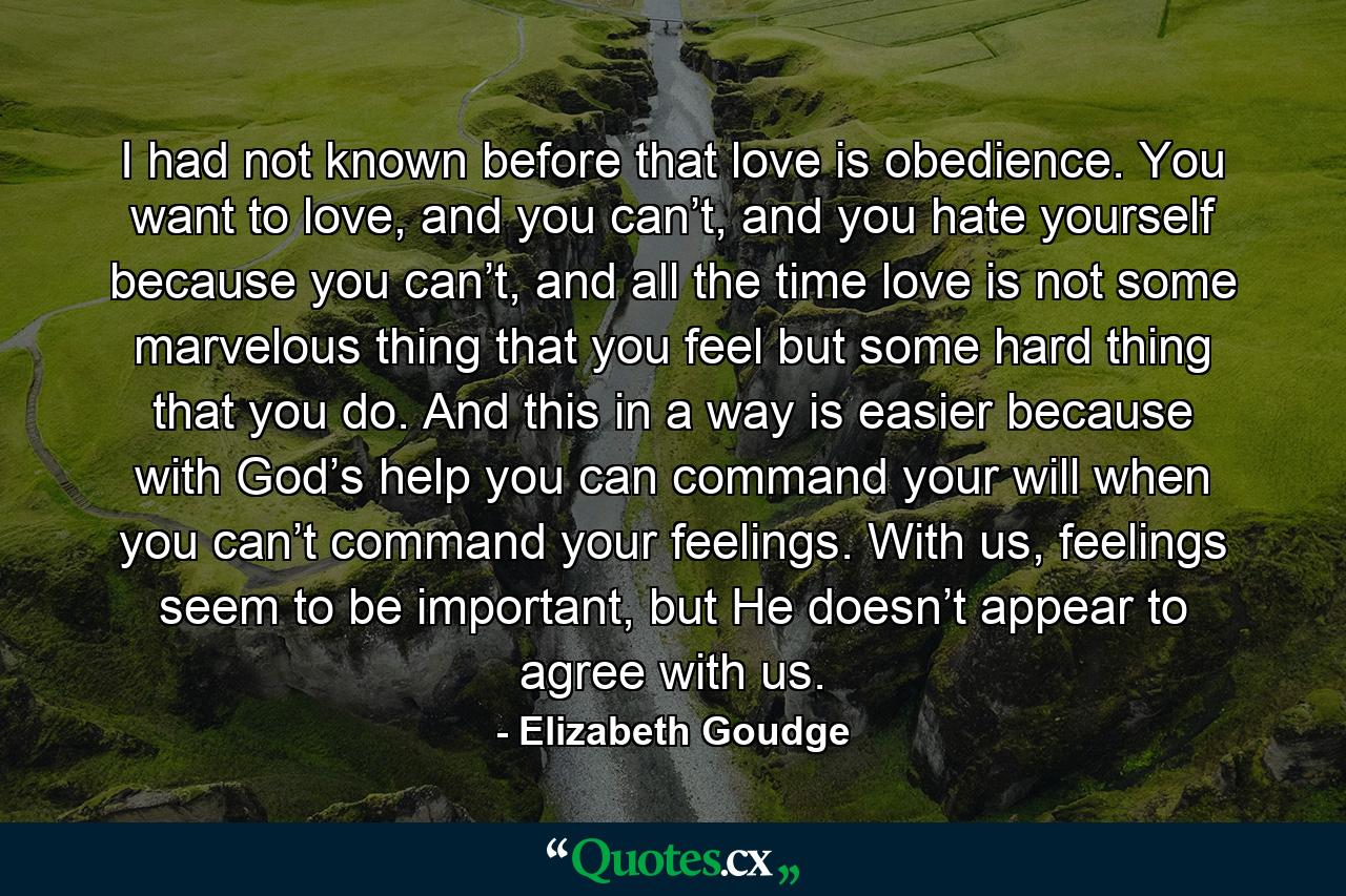 I had not known before that love is obedience. You want to love, and you can’t, and you hate yourself because you can’t, and all the time love is not some marvelous thing that you feel but some hard thing that you do. And this in a way is easier because with God’s help you can command your will when you can’t command your feelings. With us, feelings seem to be important, but He doesn’t appear to agree with us. - Quote by Elizabeth Goudge