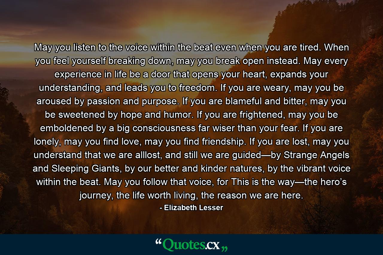 May you listen to the voice within the beat even when you are tired. When you feel yourself breaking down, may you break open instead. May every experience in life be a door that opens your heart, expands your understanding, and leads you to freedom. If you are weary, may you be aroused by passion and purpose. If you are blameful and bitter, may you be sweetened by hope and humor. If you are frightened, may you be emboldened by a big consciousness far wiser than your fear. If you are lonely, may you find love, may you find friendship. If you are lost, may you understand that we are alllost, and still we are guided—by Strange Angels and Sleeping Giants, by our better and kinder natures, by the vibrant voice within the beat. May you follow that voice, for This is the way—the hero’s journey, the life worth living, the reason we are here. - Quote by Elizabeth Lesser