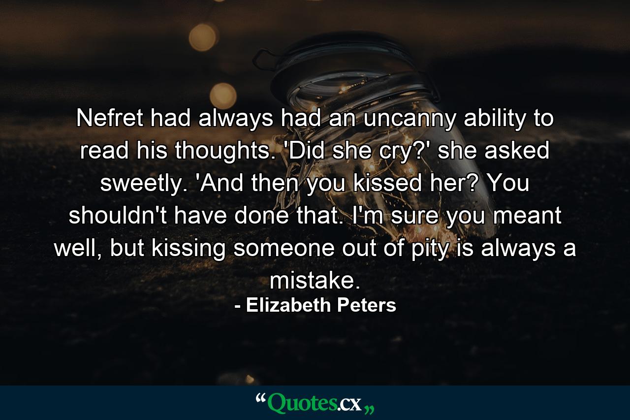 Nefret had always had an uncanny ability to read his thoughts. 'Did she cry?' she asked sweetly. 'And then you kissed her? You shouldn't have done that. I'm sure you meant well, but kissing someone out of pity is always a mistake. - Quote by Elizabeth Peters