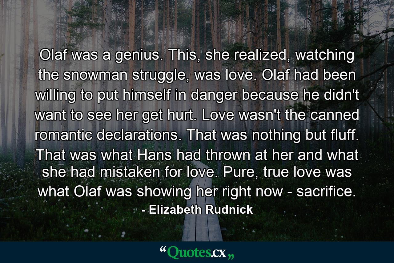 Olaf was a genius. This, she realized, watching the snowman struggle, was love. Olaf had been willing to put himself in danger because he didn't want to see her get hurt. Love wasn't the canned romantic declarations. That was nothing but fluff. That was what Hans had thrown at her and what she had mistaken for love. Pure, true love was what Olaf was showing her right now - sacrifice. - Quote by Elizabeth Rudnick