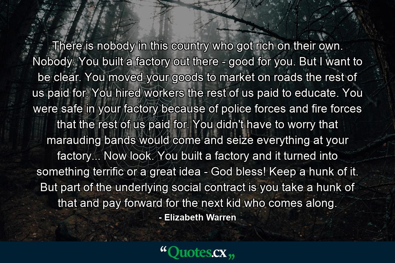 There is nobody in this country who got rich on their own. Nobody. You built a factory out there - good for you. But I want to be clear. You moved your goods to market on roads the rest of us paid for. You hired workers the rest of us paid to educate. You were safe in your factory because of police forces and fire forces that the rest of us paid for. You didn't have to worry that marauding bands would come and seize everything at your factory... Now look. You built a factory and it turned into something terrific or a great idea - God bless! Keep a hunk of it. But part of the underlying social contract is you take a hunk of that and pay forward for the next kid who comes along. - Quote by Elizabeth Warren