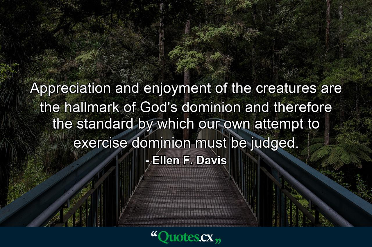 Appreciation and enjoyment of the creatures are the hallmark of God's dominion and therefore the standard by which our own attempt to exercise dominion must be judged. - Quote by Ellen F. Davis