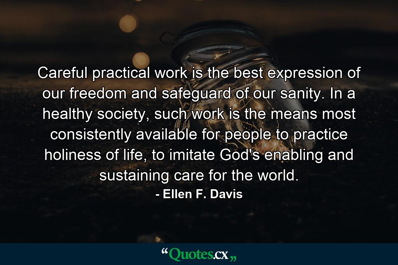 Careful practical work is the best expression of our freedom and safeguard of our sanity. In a healthy society, such work is the means most consistently available for people to practice holiness of life, to imitate God's enabling and sustaining care for the world. - Quote by Ellen F. Davis