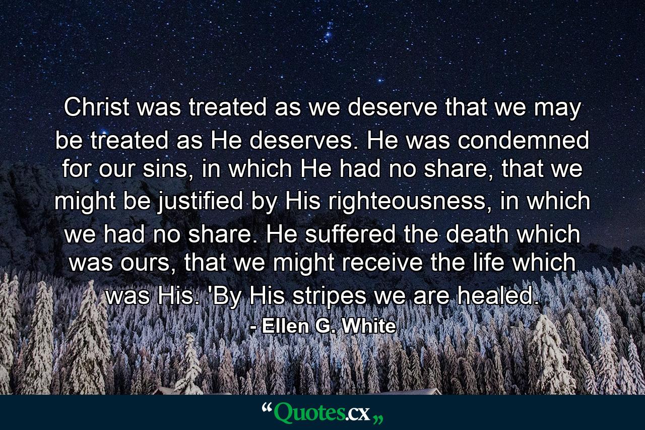 Christ was treated as we deserve that we may be treated as He deserves. He was condemned for our sins, in which He had no share, that we might be justified by His righteousness, in which we had no share. He suffered the death which was ours, that we might receive the life which was His. 'By His stripes we are healed. - Quote by Ellen G. White