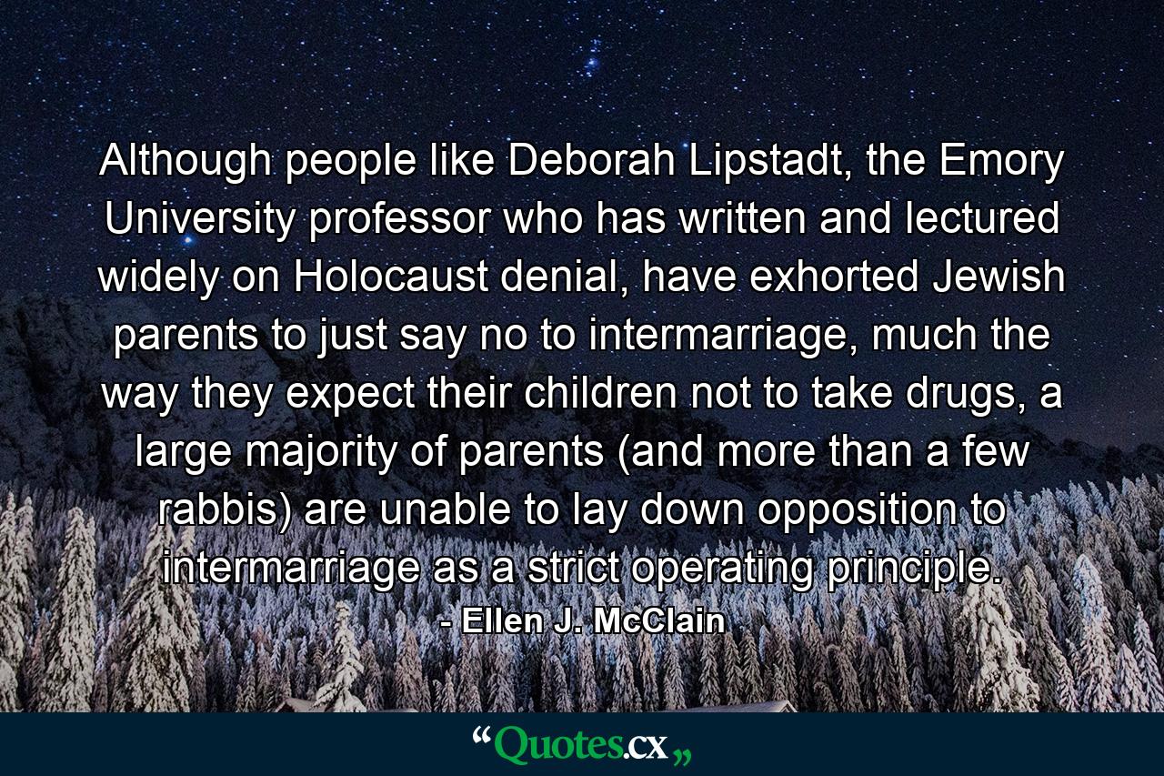 Although people like Deborah Lipstadt, the Emory University professor who has written and lectured widely on Holocaust denial, have exhorted Jewish parents to just say no to intermarriage, much the way they expect their children not to take drugs, a large majority of parents (and more than a few rabbis) are unable to lay down opposition to intermarriage as a strict operating principle. - Quote by Ellen J. McClain