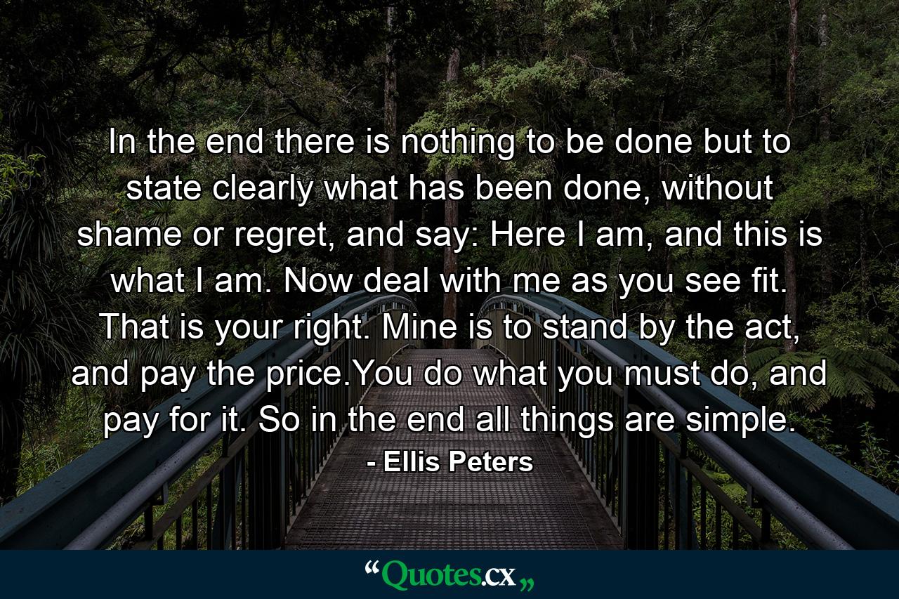 In the end there is nothing to be done but to state clearly what has been done, without shame or regret, and say: Here I am, and this is what I am. Now deal with me as you see fit. That is your right. Mine is to stand by the act, and pay the price.You do what you must do, and pay for it. So in the end all things are simple. - Quote by Ellis Peters