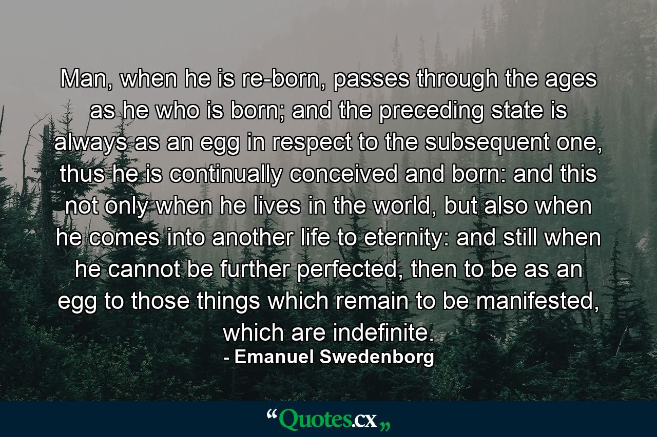 Man, when he is re-born, passes through the ages as he who is born; and the preceding state is always as an egg in respect to the subsequent one, thus he is continually conceived and born: and this not only when he lives in the world, but also when he comes into another life to eternity: and still when he cannot be further perfected, then to be as an egg to those things which remain to be manifested, which are indefinite. - Quote by Emanuel Swedenborg