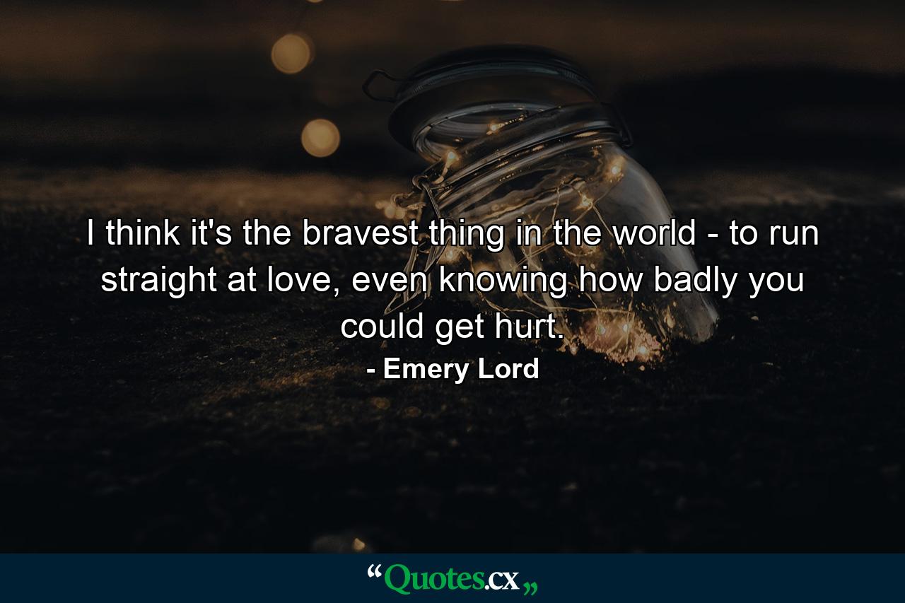 I think it's the bravest thing in the world - to run straight at love, even knowing how badly you could get hurt. - Quote by Emery Lord