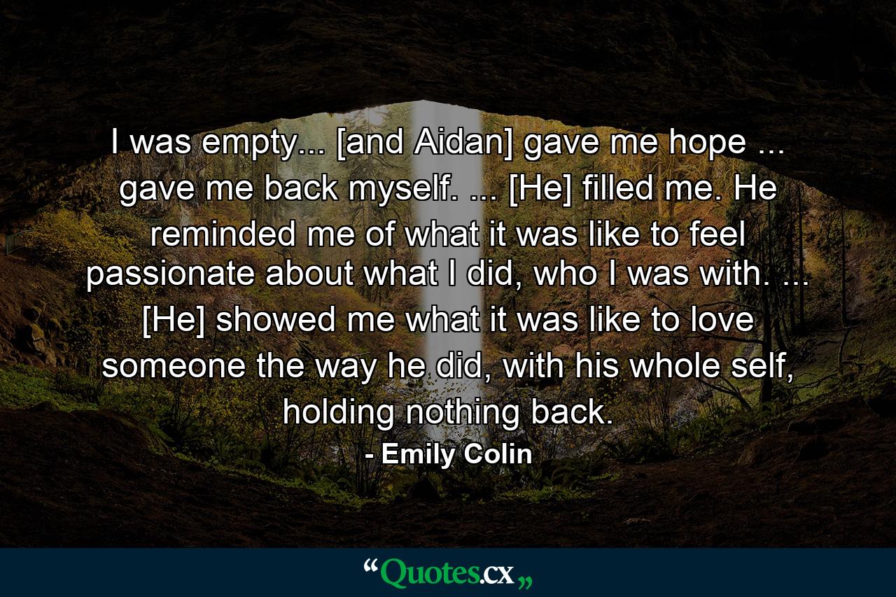 I was empty... [and Aidan] gave me hope ... gave me back myself. ... [He] filled me. He reminded me of what it was like to feel passionate about what I did, who I was with. ... [He] showed me what it was like to love someone the way he did, with his whole self, holding nothing back. - Quote by Emily Colin