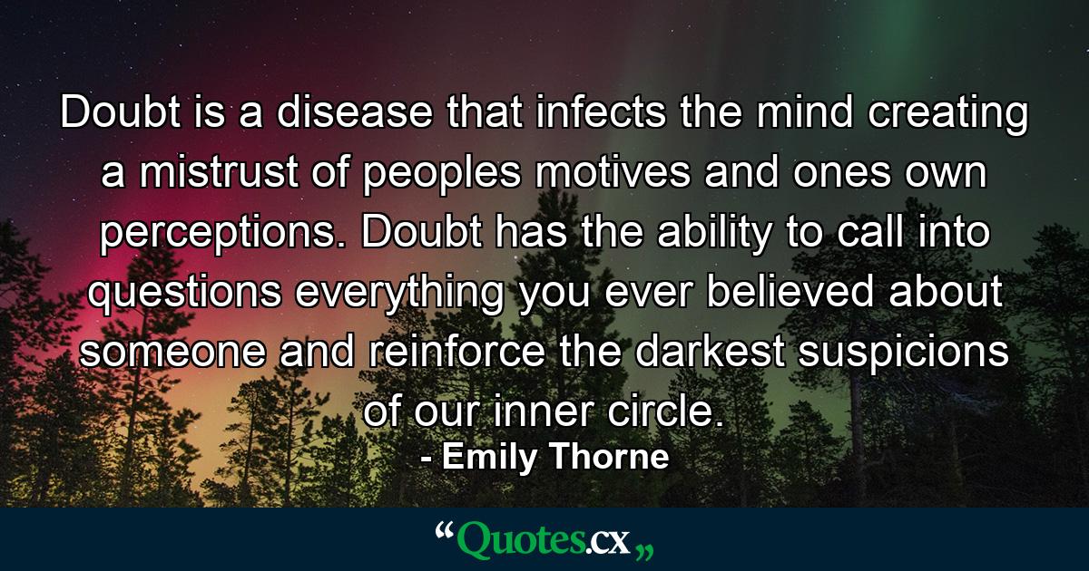 Doubt is a disease that infects the mind creating a mistrust of peoples motives and ones own perceptions. Doubt has the ability to call into questions everything you ever believed about someone and reinforce the darkest suspicions of our inner circle. - Quote by Emily Thorne