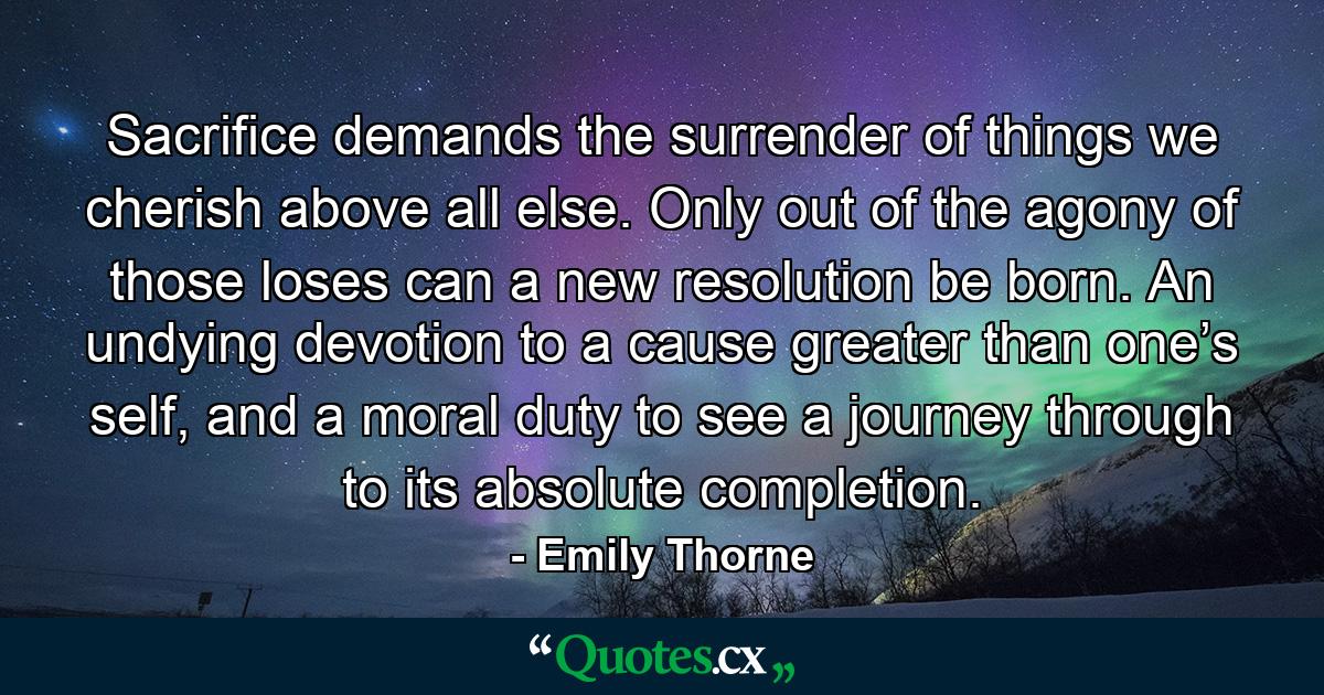 Sacrifice demands the surrender of things we cherish above all else. Only out of the agony of those loses can a new resolution be born. An undying devotion to a cause greater than one’s self, and a moral duty to see a journey through to its absolute completion. - Quote by Emily Thorne