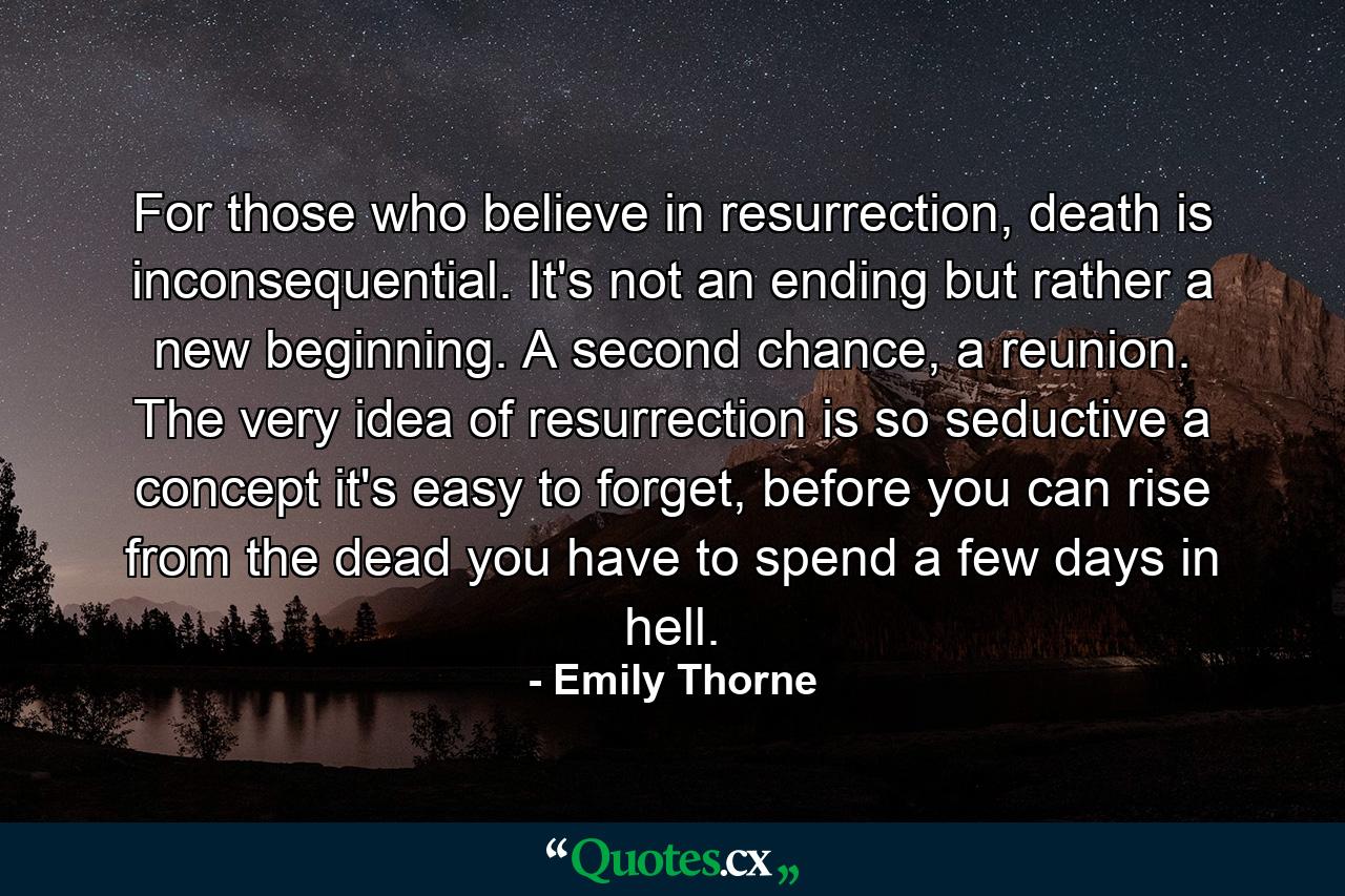 For those who believe in resurrection, death is inconsequential. It's not an ending but rather a new beginning. A second chance, a reunion. The very idea of resurrection is so seductive a concept it's easy to forget, before you can rise from the dead you have to spend a few days in hell. - Quote by Emily Thorne