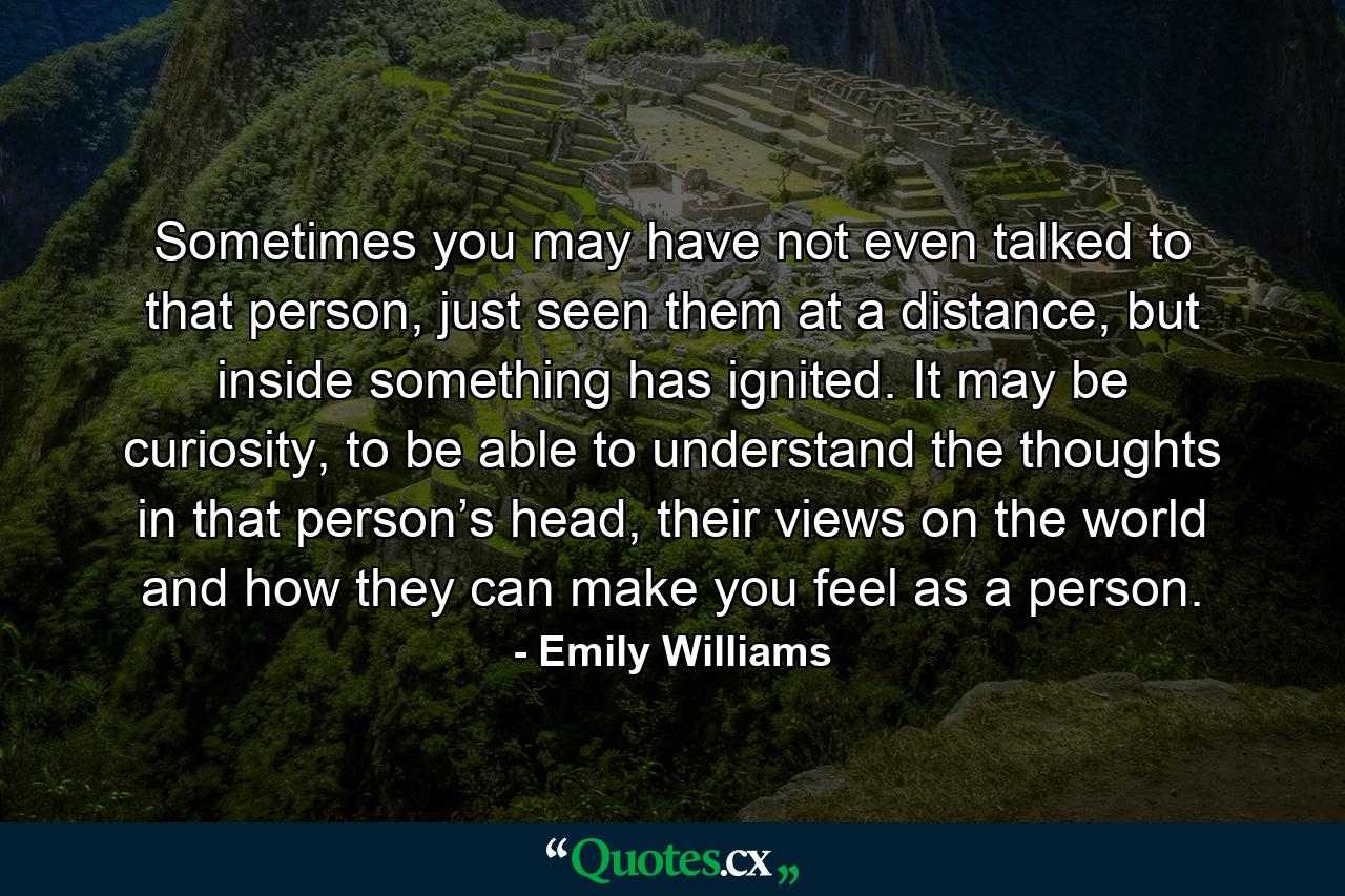 Sometimes you may have not even talked to that person, just seen them at a distance, but inside something has ignited. It may be curiosity, to be able to understand the thoughts in that person’s head, their views on the world and how they can make you feel as a person. - Quote by Emily Williams