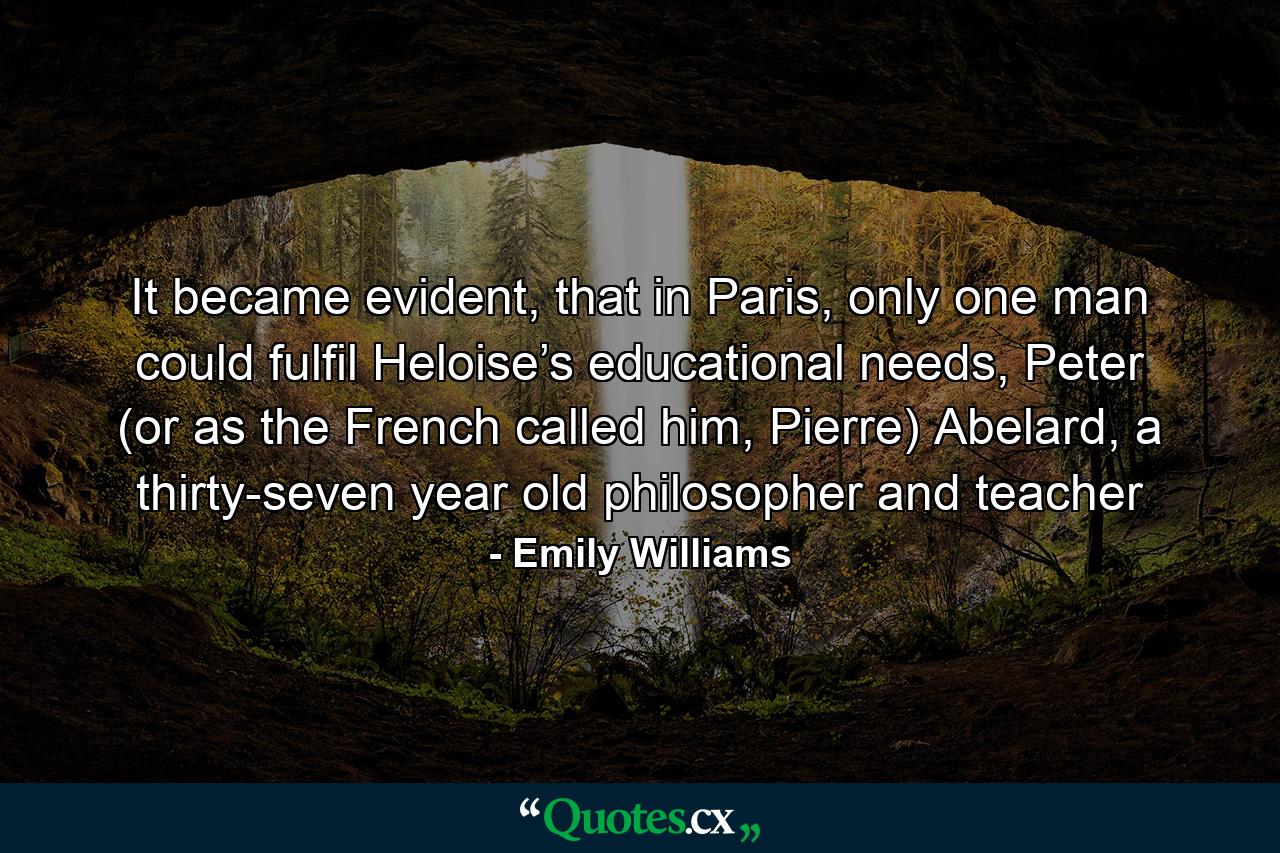 It became evident, that in Paris, only one man could fulfil Heloise’s educational needs, Peter (or as the French called him, Pierre) Abelard, a thirty-seven year old philosopher and teacher - Quote by Emily Williams