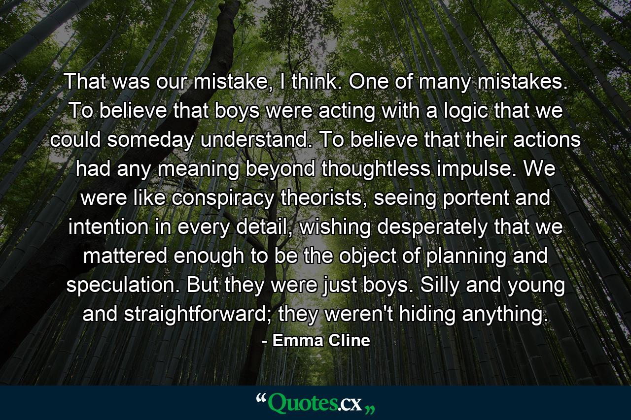 That was our mistake, I think. One of many mistakes. To believe that boys were acting with a logic that we could someday understand. To believe that their actions had any meaning beyond thoughtless impulse. We were like conspiracy theorists, seeing portent and intention in every detail, wishing desperately that we mattered enough to be the object of planning and speculation. But they were just boys. Silly and young and straightforward; they weren't hiding anything. - Quote by Emma Cline