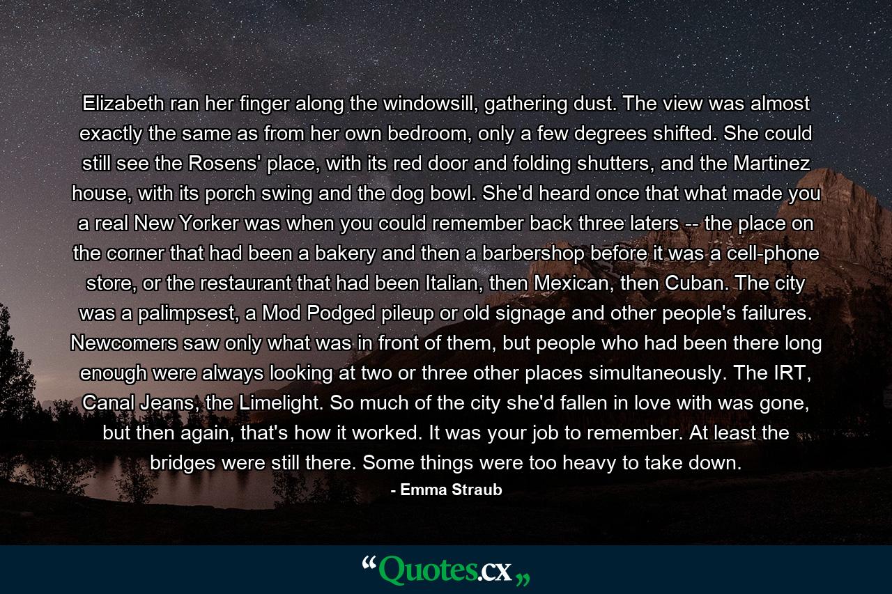 Elizabeth ran her finger along the windowsill, gathering dust. The view was almost exactly the same as from her own bedroom, only a few degrees shifted. She could still see the Rosens' place, with its red door and folding shutters, and the Martinez house, with its porch swing and the dog bowl. She'd heard once that what made you a real New Yorker was when you could remember back three laters -- the place on the corner that had been a bakery and then a barbershop before it was a cell-phone store, or the restaurant that had been Italian, then Mexican, then Cuban. The city was a palimpsest, a Mod Podged pileup or old signage and other people's failures. Newcomers saw only what was in front of them, but people who had been there long enough were always looking at two or three other places simultaneously. The IRT, Canal Jeans, the Limelight. So much of the city she'd fallen in love with was gone, but then again, that's how it worked. It was your job to remember. At least the bridges were still there. Some things were too heavy to take down. - Quote by Emma Straub