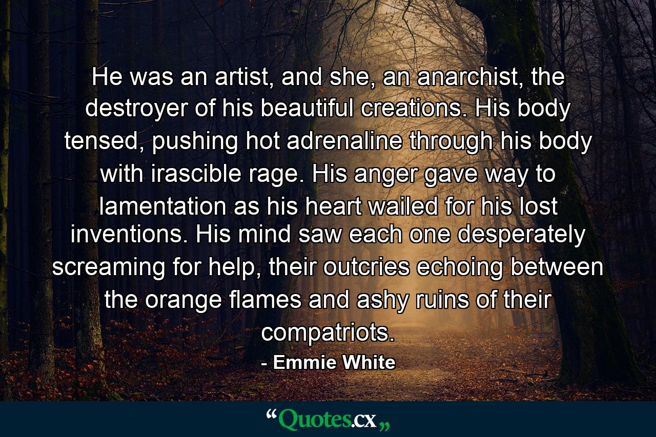 He was an artist, and she, an anarchist, the destroyer of his beautiful creations. His body tensed, pushing hot adrenaline through his body with irascible rage. His anger gave way to lamentation as his heart wailed for his lost inventions. His mind saw each one desperately screaming for help, their outcries echoing between the orange flames and ashy ruins of their compatriots. - Quote by Emmie White