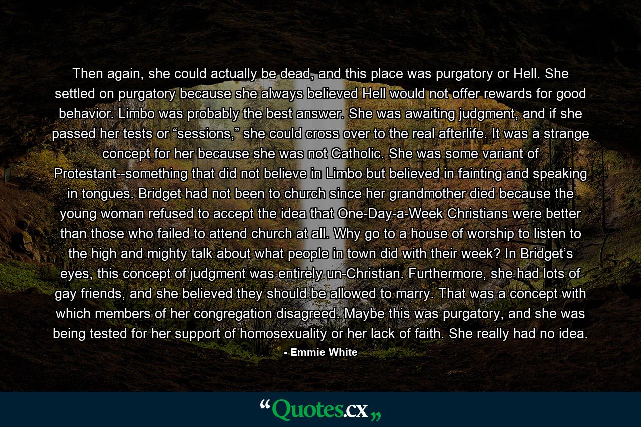 Then again, she could actually be dead, and this place was purgatory or Hell. She settled on purgatory because she always believed Hell would not offer rewards for good behavior. Limbo was probably the best answer. She was awaiting judgment, and if she passed her tests or “sessions,” she could cross over to the real afterlife. It was a strange concept for her because she was not Catholic. She was some variant of Protestant--something that did not believe in Limbo but believed in fainting and speaking in tongues. Bridget had not been to church since her grandmother died because the young woman refused to accept the idea that One-Day-a-Week Christians were better than those who failed to attend church at all. Why go to a house of worship to listen to the high and mighty talk about what people in town did with their week? In Bridget’s eyes, this concept of judgment was entirely un-Christian. Furthermore, she had lots of gay friends, and she believed they should be allowed to marry. That was a concept with which members of her congregation disagreed. Maybe this was purgatory, and she was being tested for her support of homosexuality or her lack of faith. She really had no idea. - Quote by Emmie White