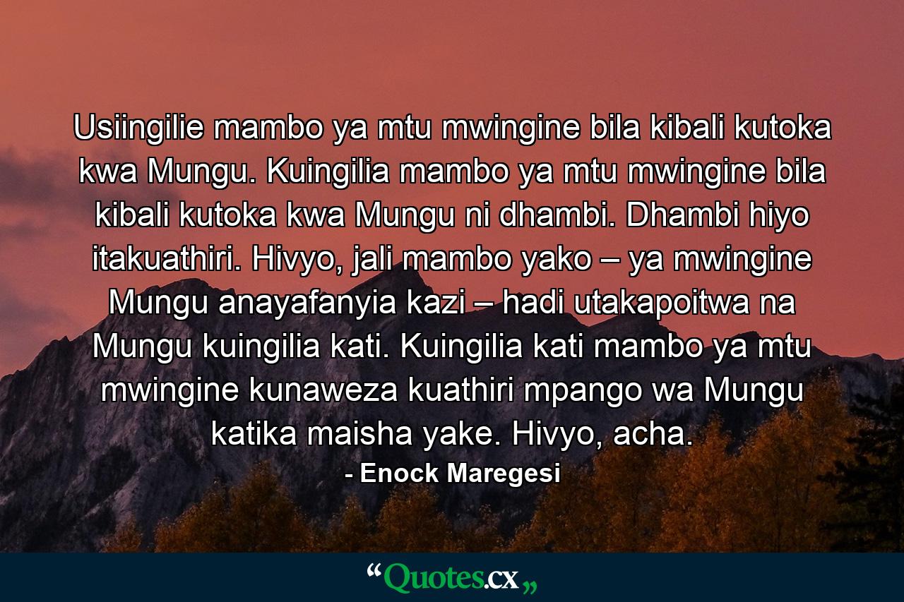 Usiingilie mambo ya mtu mwingine bila kibali kutoka kwa Mungu. Kuingilia mambo ya mtu mwingine bila kibali kutoka kwa Mungu ni dhambi. Dhambi hiyo itakuathiri. Hivyo, jali mambo yako – ya mwingine Mungu anayafanyia kazi – hadi utakapoitwa na Mungu kuingilia kati. Kuingilia kati mambo ya mtu mwingine kunaweza kuathiri mpango wa Mungu katika maisha yake. Hivyo, acha. - Quote by Enock Maregesi