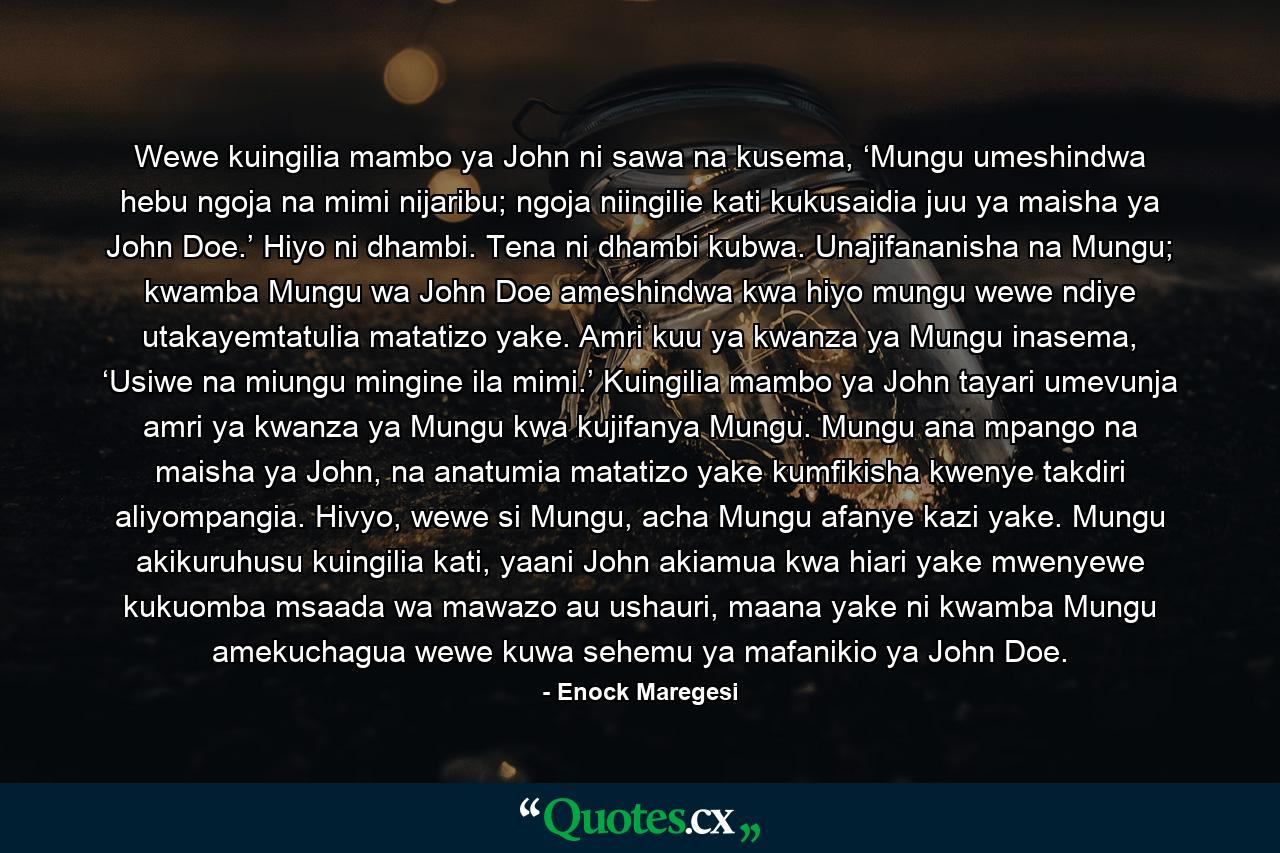 Wewe kuingilia mambo ya John ni sawa na kusema, ‘Mungu umeshindwa hebu ngoja na mimi nijaribu; ngoja niingilie kati kukusaidia juu ya maisha ya John Doe.’ Hiyo ni dhambi. Tena ni dhambi kubwa. Unajifananisha na Mungu; kwamba Mungu wa John Doe ameshindwa kwa hiyo mungu wewe ndiye utakayemtatulia matatizo yake. Amri kuu ya kwanza ya Mungu inasema, ‘Usiwe na miungu mingine ila mimi.’ Kuingilia mambo ya John tayari umevunja amri ya kwanza ya Mungu kwa kujifanya Mungu. Mungu ana mpango na maisha ya John, na anatumia matatizo yake kumfikisha kwenye takdiri aliyompangia. Hivyo, wewe si Mungu, acha Mungu afanye kazi yake. Mungu akikuruhusu kuingilia kati, yaani John akiamua kwa hiari yake mwenyewe kukuomba msaada wa mawazo au ushauri, maana yake ni kwamba Mungu amekuchagua wewe kuwa sehemu ya mafanikio ya John Doe. - Quote by Enock Maregesi