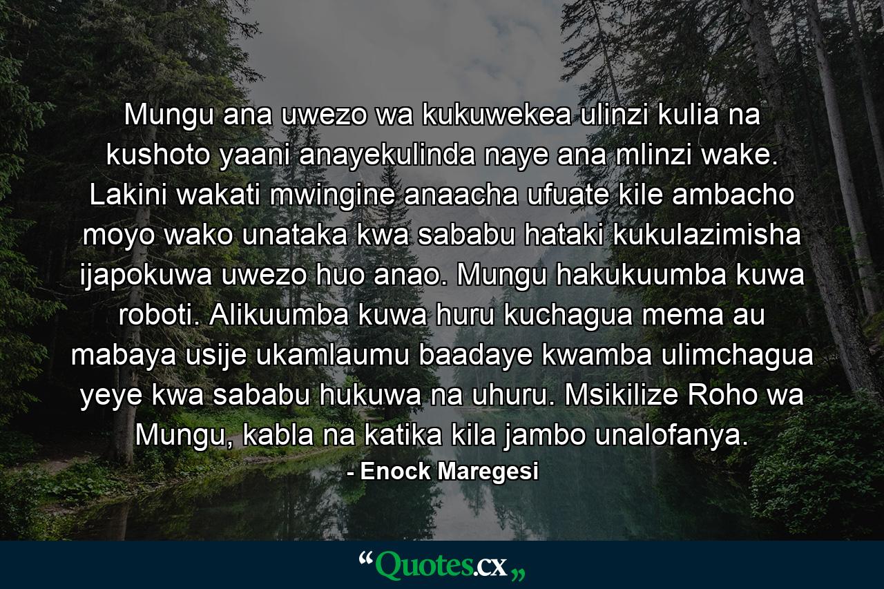 Mungu ana uwezo wa kukuwekea ulinzi kulia na kushoto yaani anayekulinda naye ana mlinzi wake. Lakini wakati mwingine anaacha ufuate kile ambacho moyo wako unataka kwa sababu hataki kukulazimisha ijapokuwa uwezo huo anao. Mungu hakukuumba kuwa roboti. Alikuumba kuwa huru kuchagua mema au mabaya usije ukamlaumu baadaye kwamba ulimchagua yeye kwa sababu hukuwa na uhuru. Msikilize Roho wa Mungu, kabla na katika kila jambo unalofanya. - Quote by Enock Maregesi