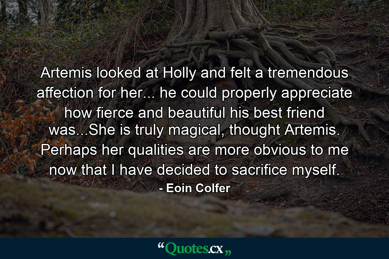 Artemis looked at Holly and felt a tremendous affection for her... he could properly appreciate how fierce and beautiful his best friend was...She is truly magical, thought Artemis. Perhaps her qualities are more obvious to me now that I have decided to sacrifice myself. - Quote by Eoin Colfer