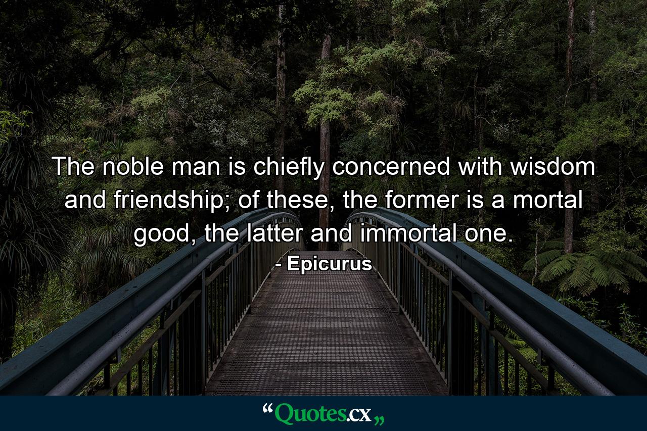 The noble man is chiefly concerned with wisdom and friendship; of these, the former is a mortal good, the latter and immortal one. - Quote by Epicurus