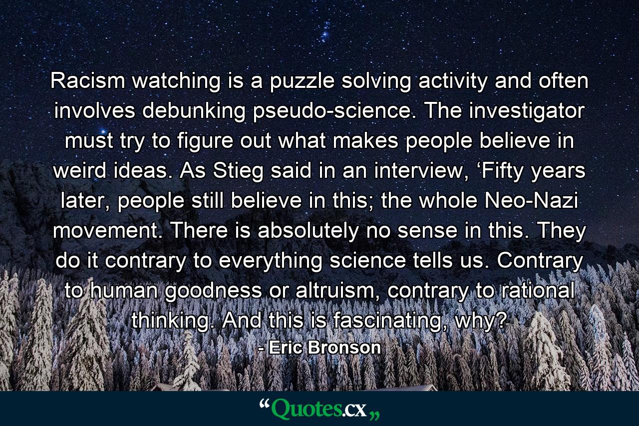 Racism watching is a puzzle solving activity and often involves debunking pseudo-science. The investigator must try to figure out what makes people believe in weird ideas. As Stieg said in an interview, ‘Fifty years later, people still believe in this; the whole Neo-Nazi movement. There is absolutely no sense in this. They do it contrary to everything science tells us. Contrary to human goodness or altruism, contrary to rational thinking. And this is fascinating, why? - Quote by Eric Bronson