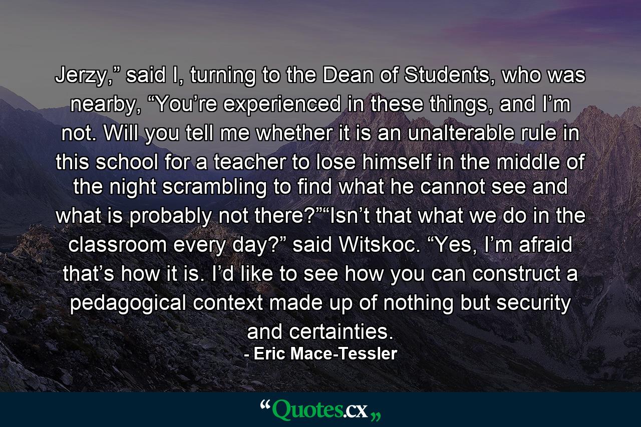 Jerzy,” said I, turning to the Dean of Students, who was nearby, “You’re experienced in these things, and I’m not. Will you tell me whether it is an unalterable rule in this school for a teacher to lose himself in the middle of the night scrambling to find what he cannot see and what is probably not there?”“Isn’t that what we do in the classroom every day?” said Witskoc. “Yes, I’m afraid that’s how it is. I’d like to see how you can construct a pedagogical context made up of nothing but security and certainties. - Quote by Eric Mace-Tessler