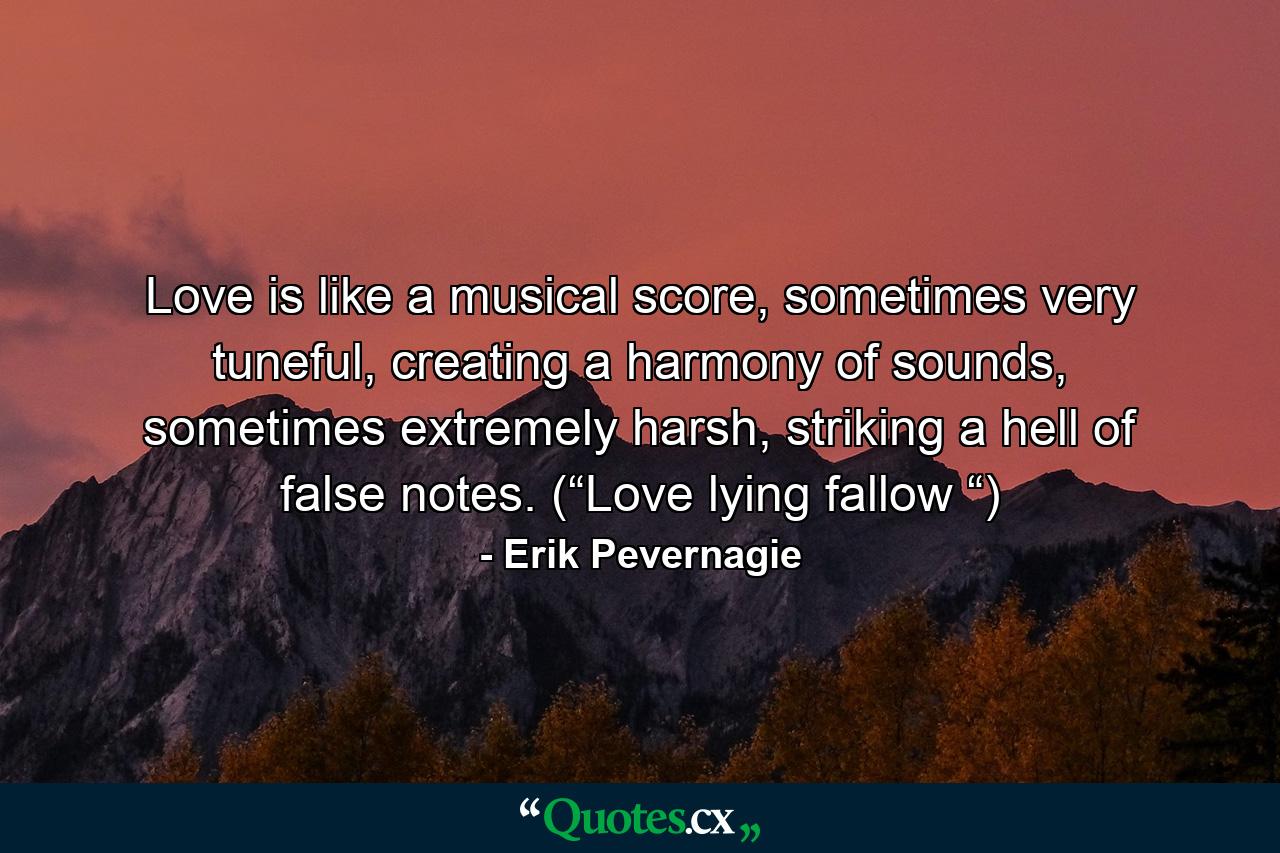 Love is like a musical score, sometimes very tuneful, creating a harmony of sounds, sometimes extremely harsh, striking a hell of false notes. (“Love lying fallow “) - Quote by Erik Pevernagie