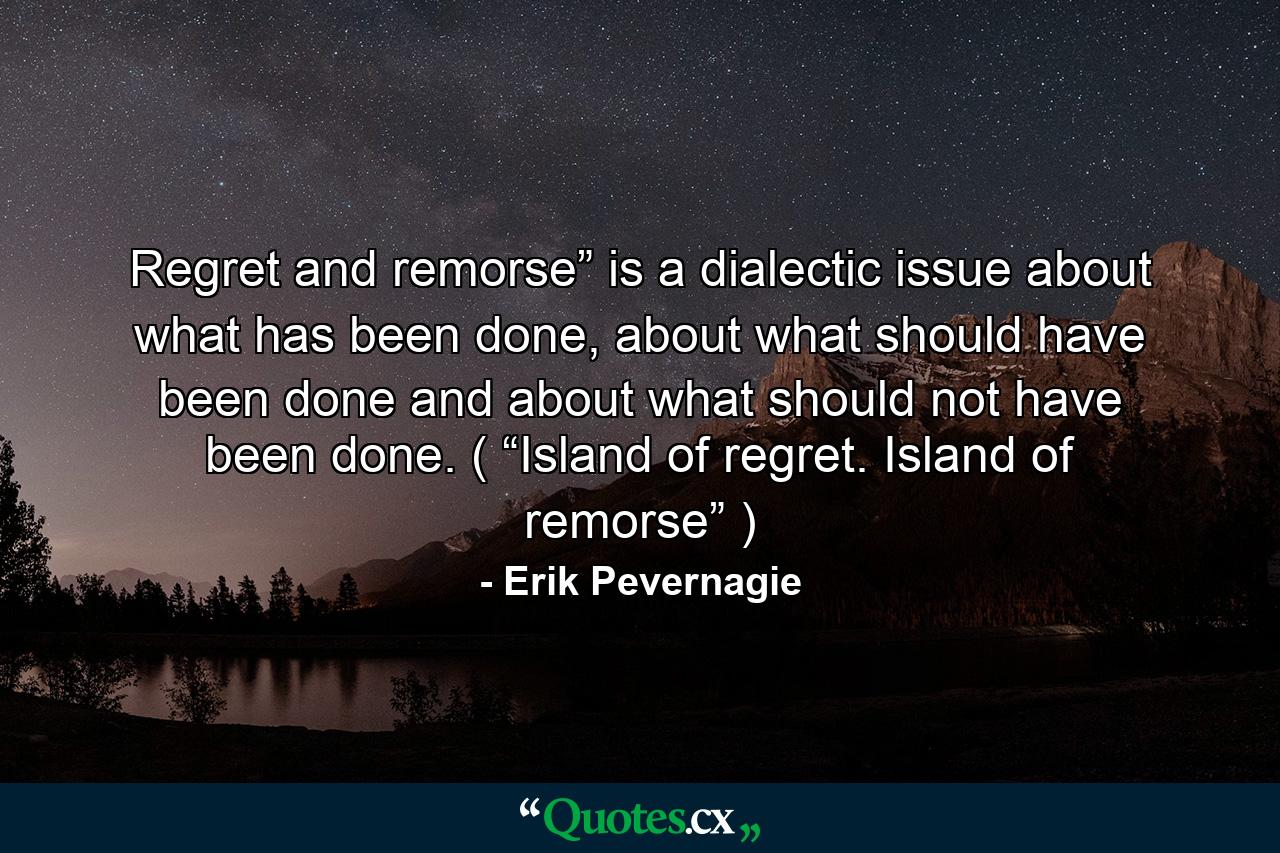 Regret and remorse” is a dialectic issue about what has been done, about what should have been done and about what should not have been done. ( “Island of regret. Island of remorse” ) - Quote by Erik Pevernagie