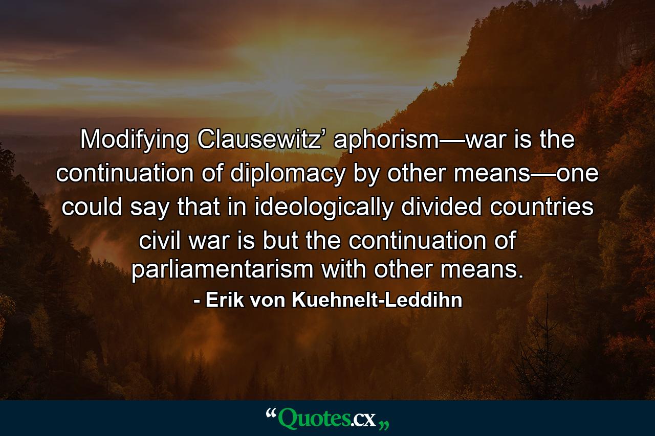 Modifying Clausewitz’ aphorism—war is the continuation of diplomacy by other means—one could say that in ideologically divided countries civil war is but the continuation of parliamentarism with other means. - Quote by Erik von Kuehnelt-Leddihn